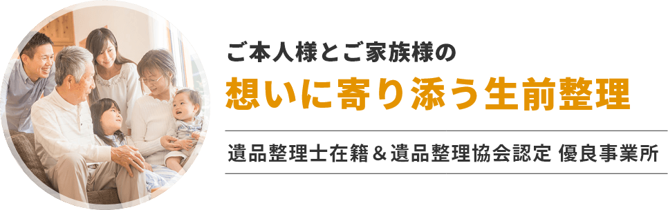 ご本人様とご家族様の想いに寄り添う生前整理。遺品整理士在籍＆遺品整理協会認定 優良事業所